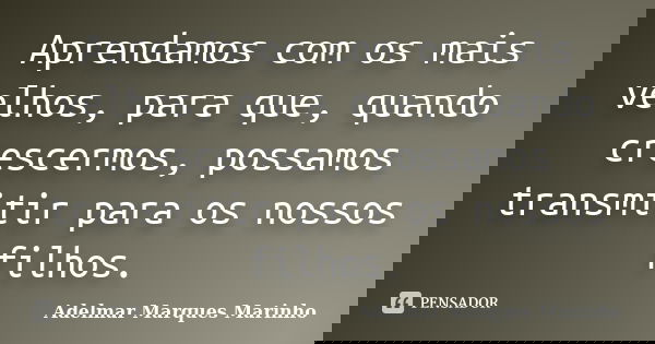 Aprendamos com os mais velhos, para que, quando crescermos, possamos transmitir para os nossos filhos.... Frase de adelmar marques marinho.