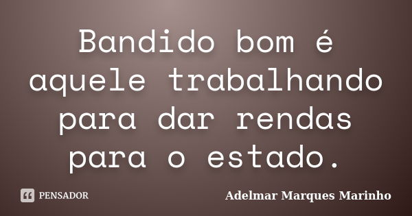 Bandido bom é aquele trabalhando para dar rendas para o estado.... Frase de adelmar marques marinho.