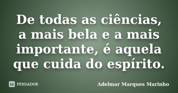 De todas as ciências, a mais bela e a mais importante, é aquela que cuida do espírito.... Frase de Adelmar Marques Marinho.