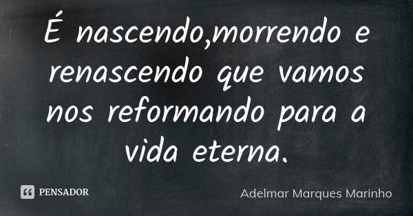 É nascendo,morrendo e renascendo que vamos nos reformando para a vida eterna.... Frase de adelmar marques marinho.