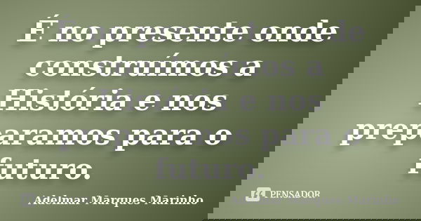 É no presente onde construímos a História e nos preparamos para o futuro.... Frase de Adelmar Marques Marinho.