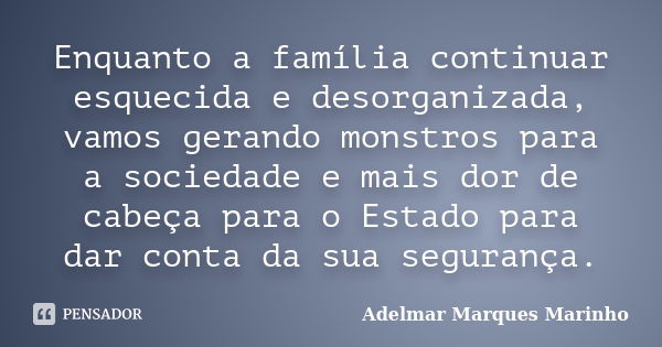 Enquanto a família continuar esquecida e desorganizada, vamos gerando monstros para a sociedade e mais dor de cabeça para o Estado para dar conta da sua seguran... Frase de adelmar marques marinho.