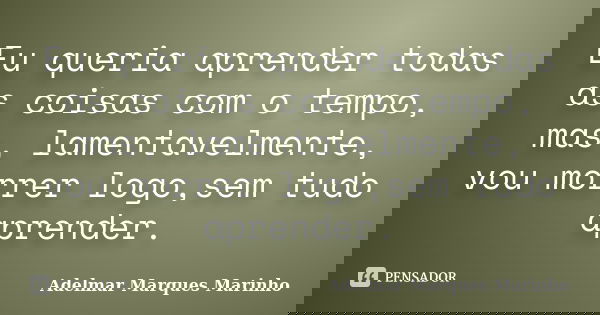 Eu queria aprender todas as coisas com o tempo, mas, lamentavelmente, vou morrer logo,sem tudo aprender.... Frase de Adelmar Marques Marinho.