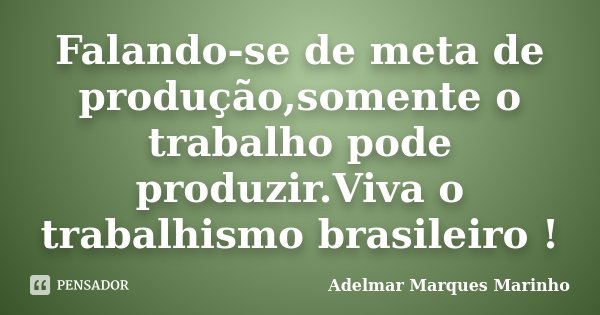 Falando-se de meta de produção,somente o trabalho pode produzir.Viva o trabalhismo brasileiro !... Frase de adelmar marques marinho.