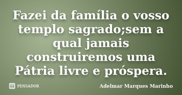 Fazei da família o vosso templo sagrado;sem a qual jamais construiremos uma Pátria livre e próspera.... Frase de Adelmar Marques Marinho.