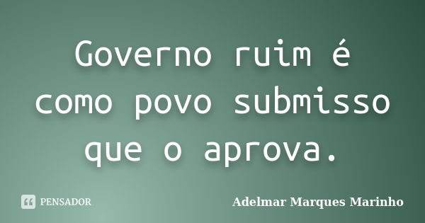 Governo ruim é como povo submisso que o aprova.... Frase de adelmar marques marinho.