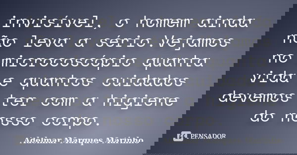 invisível, o homem ainda não leva a sério.Vejamos no microcoscópio quanta vida e quantos cuidados devemos ter com a higiene do nosso corpo.... Frase de adelmar marques marinho.