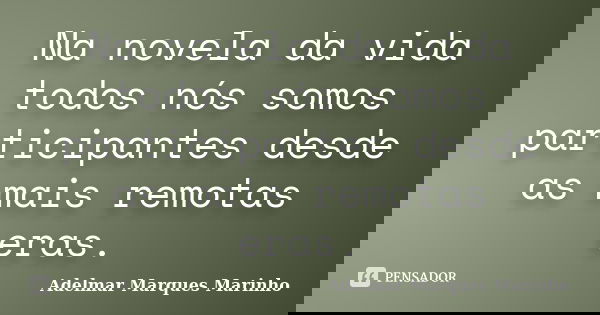Na novela da vida todos nós somos participantes desde as mais remotas eras.... Frase de adelmar marques marinho.