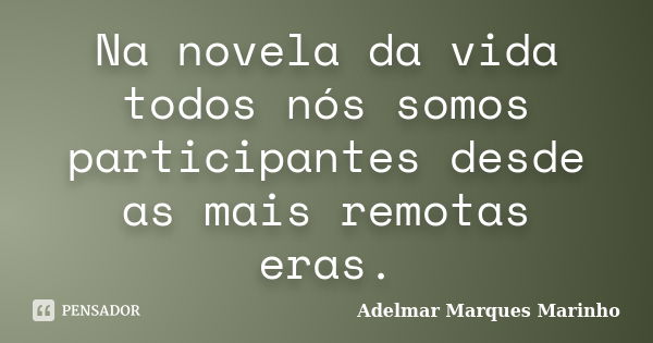 Na novela da vida todos nós somos participantes desde as mais remotas eras.... Frase de adelmar marques marinho.