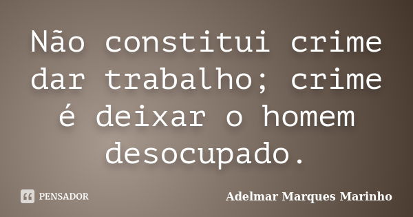 Não constitui crime dar trabalho; crime é deixar o homem desocupado.... Frase de adelmar marques marinho.