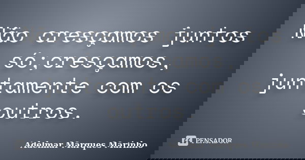 Não cresçamos juntos só;cresçamos, juntamente com os outros.... Frase de adelmar marques marinho.