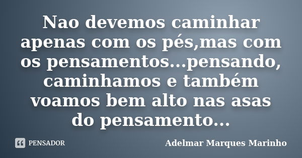 Nao devemos caminhar apenas com os pés,mas com os pensamentos...pensando, caminhamos e também voamos bem alto nas asas do pensamento...... Frase de adelmar marques marinho.