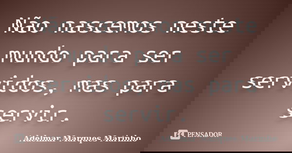 Não nascemos neste mundo para ser servidos, mas para servir.... Frase de adelmar marques marinho.