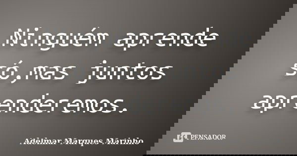 Ninguém aprende só,mas juntos aprenderemos.... Frase de adelmar marques marinho.