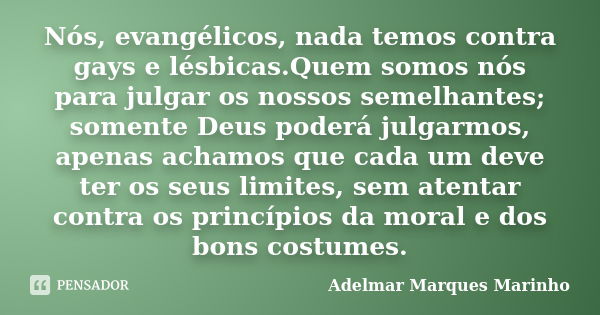 Nós, evangélicos, nada temos contra gays e lésbicas.Quem somos nós para julgar os nossos semelhantes; somente Deus poderá julgarmos, apenas achamos que cada um ... Frase de adelmar marques marinho.