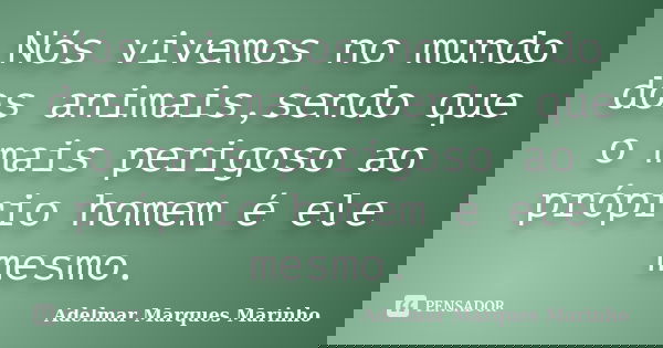 Nós vivemos no mundo dos animais,sendo que o mais perigoso ao próprio homem é ele mesmo.... Frase de adelmar marques marinho.