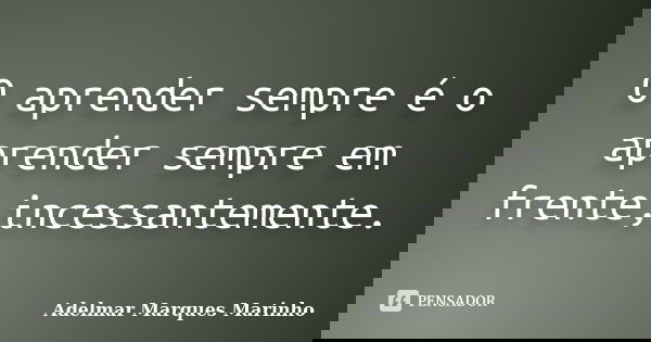 O aprender sempre é o aprender sempre em frente,incessantemente.... Frase de adelmar marques marinho.