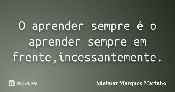 O aprender sempre é o aprender sempre em frente,incessantemente.... Frase de adelmar marques marinho.