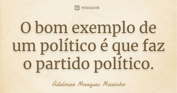 O bom exemplo de um político é que faz o partido político.... Frase de adelmar marques marinho.