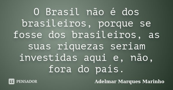 O Brasil não é dos brasileiros, porque se fosse dos brasileiros, as suas riquezas seriam investidas aqui e, não, fora do país.... Frase de adelmar marques marinho.
