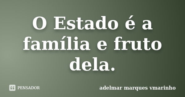 O Estado é a família e fruto dela.... Frase de adelmar marques vmarinho.