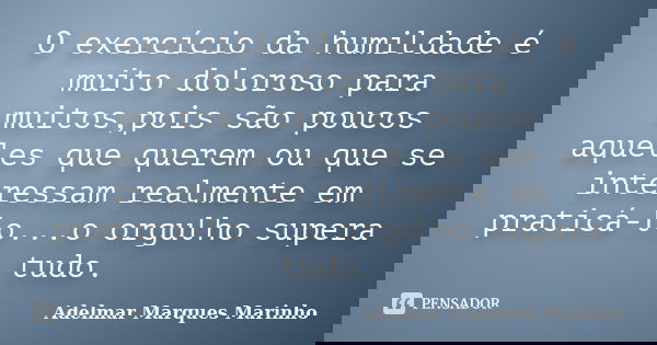 O exercício da humildade é muito doloroso para muitos,pois são poucos aqueles que querem ou que se interessam realmente em praticá-lo...o orgulho supera tudo.... Frase de adelmar marques marinho.