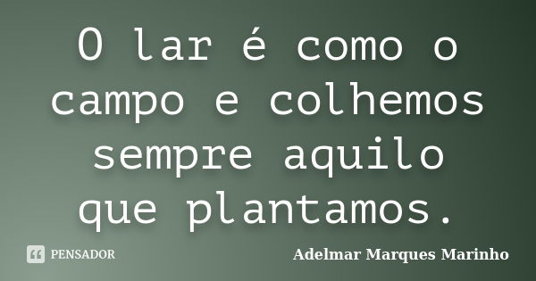 O lar é como o campo e colhemos sempre aquilo que plantamos.... Frase de adelmar marques marinho.