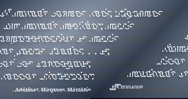 O mundo somos nós;façamos um mundo melhor,mais compreensivo e mais humano para todos...e, isso só se consegue, mudando o nosso interior.... Frase de adelmar marques marinho.