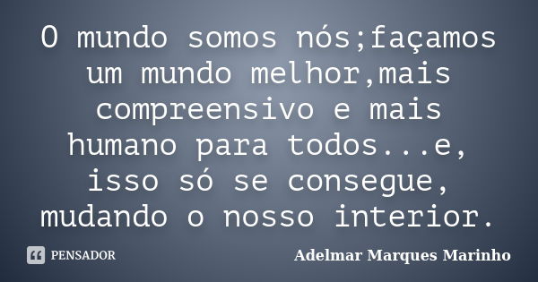 O mundo somos nós;façamos um mundo melhor,mais compreensivo e mais humano para todos...e, isso só se consegue, mudando o nosso interior.... Frase de adelmar marques marinho.