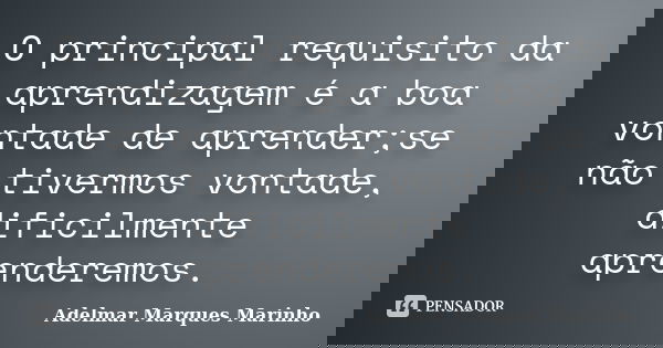 O principal requisito da aprendizagem é a boa vontade de aprender;se não tivermos vontade, dificilmente aprenderemos.... Frase de adelmar marques marinho.