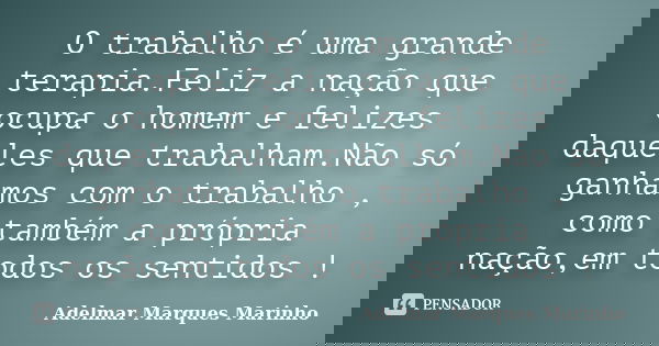 O trabalho é uma grande terapia.Feliz a nação que ocupa o homem e felizes daqueles que trabalham.Não só ganhamos com o trabalho , como também a própria nação,em... Frase de adelmar marques marinho.