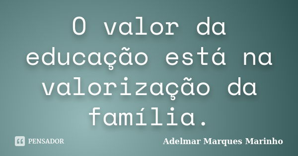 O valor da educação está na valorização da família.... Frase de adelmar marques marinho.