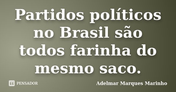 Partidos políticos no Brasil são todos farinha do mesmo saco.... Frase de adelmar marques marinho.