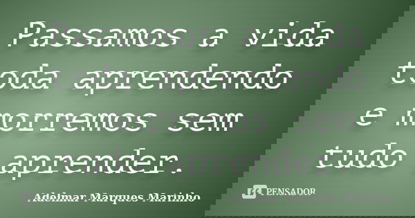 Passamos a vida toda aprendendo e morremos sem tudo aprender.... Frase de adelmar marques marinho.