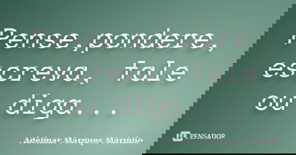 Pense,pondere, escreva, fale ou diga...... Frase de adelmar marques marinho.
