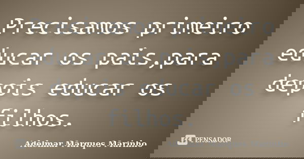 Precisamos primeiro educar os pais,para depois educar os filhos.... Frase de Adelmar Marques Marinho.