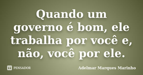 Quando um governo é bom, ele trabalha por você e, não, você por ele.... Frase de adelmar marques marinho.