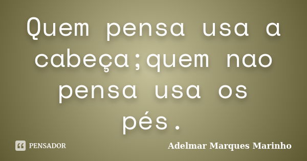 Quem pensa usa a cabeça;quem nao pensa usa os pés.... Frase de Adelmar Marques Marinho.