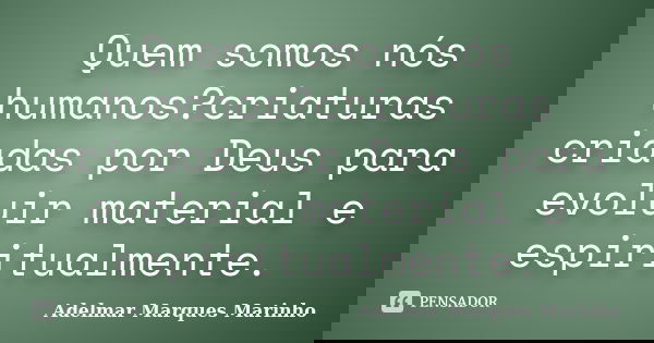 Quem somos nós humanos?criaturas criadas por Deus para evoluir material e espiritualmente.... Frase de adelmar marques marinho.