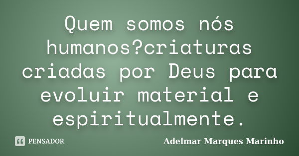 Quem somos nós humanos?criaturas criadas por Deus para evoluir material e espiritualmente.... Frase de adelmar marques marinho.