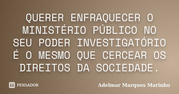 QUERER ENFRAQUECER O MINISTÉRIO PÚBLICO NO SEU PODER INVESTIGATÓRIO É O MESMO QUE CERCEAR OS DIREITOS DA SOCIEDADE.... Frase de adelmar marques marinho.