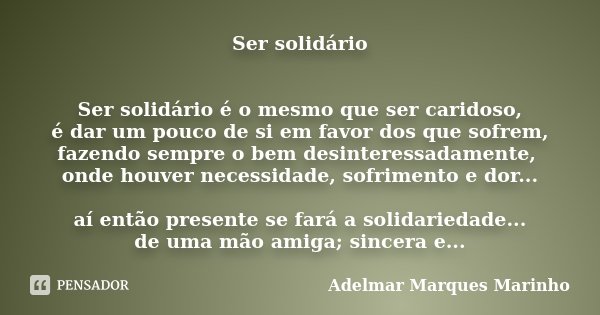 Ser solidário Ser solidário é o mesmo que ser caridoso, é dar um pouco de si em favor dos que sofrem, fazendo sempre o bem desinteressadamente, onde houver nece... Frase de Adelmar Marques Marinho.