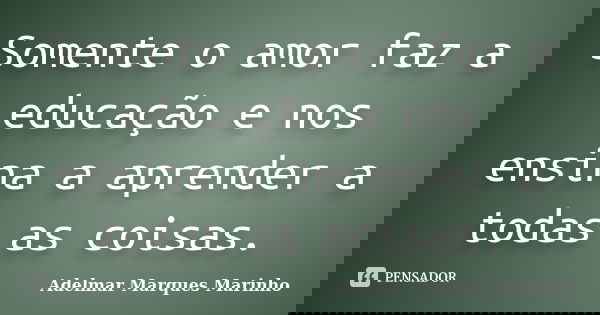 Somente o amor faz a educação e nos ensina a aprender a todas as coisas.... Frase de adelmar marques marinho.
