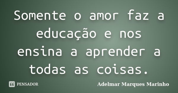 Somente o amor faz a educação e nos ensina a aprender a todas as coisas.... Frase de adelmar marques marinho.