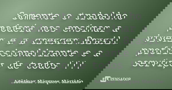 Somente o trabalho poderá nos ensinar a viver e a crescer.Brasil profissionalizante e a serviço de todos !!!... Frase de adelmar marques marinho.