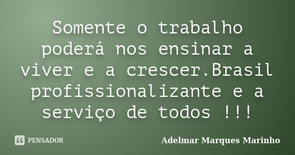 Somente o trabalho poderá nos ensinar a viver e a crescer.Brasil profissionalizante e a serviço de todos !!!... Frase de adelmar marques marinho.