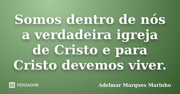 Somos dentro de nós a verdadeira igreja de Cristo e para Cristo devemos viver.... Frase de adelmar marques marinho.