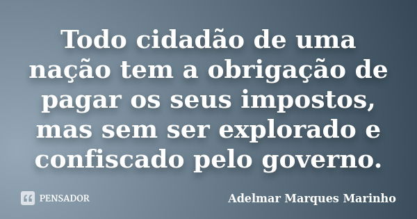 Todo cidadão de uma nação tem a obrigação de pagar os seus impostos, mas sem ser explorado e confiscado pelo governo.... Frase de adelmar marques marinho.