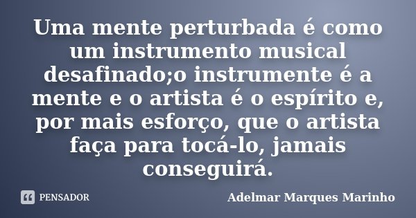 Uma mente perturbada é como um instrumento musical desafinado;o instrumente é a mente e o artista é o espírito e, por mais esforço, que o artista faça para tocá... Frase de Adelmar Marques Marinho.
