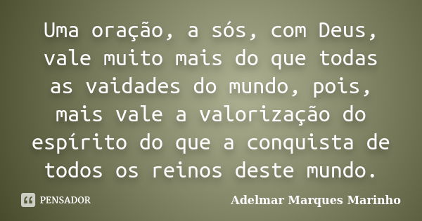 Uma oração, a sós, com Deus, vale muito mais do que todas as vaidades do mundo, pois, mais vale a valorização do espírito do que a conquista de todos os reinos ... Frase de adelmar marques marinho.